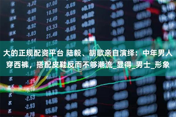 大的正规配资平台 陆毅、胡歌亲自演绎：中年男人穿西裤，搭配皮鞋反而不够潮流_显得_男士_形象