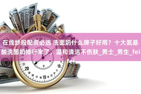 在线炒股配资必选 洗面奶什么牌子好用？十大氨基酸洗面奶排行来了，温和清洁不伤肤_男士_男生_fei