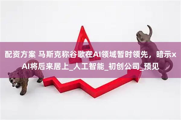 配资方案 马斯克称谷歌在AI领域暂时领先，暗示xAI将后来居上_人工智能_初创公司_预见