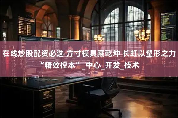 在线炒股配资必选 方寸模具藏乾坤 长虹以塑形之力“精效控本”_中心_开发_技术