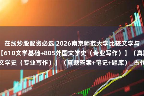 在线炒股配资必选 2026南京师范大学比较文学与世界文学考研全套资料【610文学基础+805外国文学史（专业写作）】（真题答案+笔记+题库）_古代