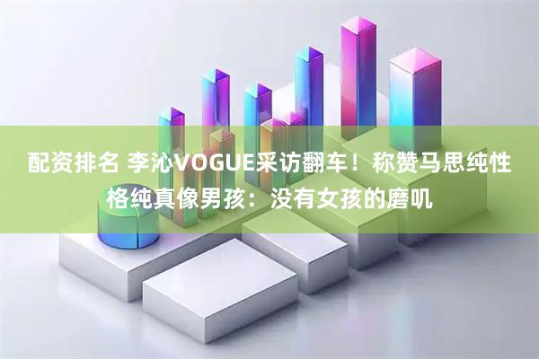 配资排名 李沁VOGUE采访翻车！称赞马思纯性格纯真像男孩：没有女孩的磨叽
